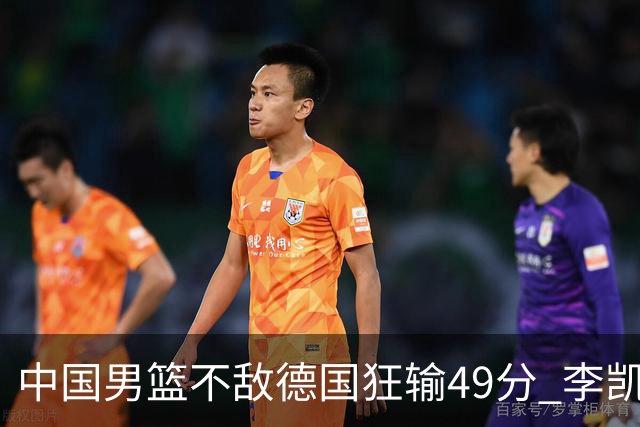 中国男篮不敌德国狂输49分 李凯尔10分周琦9分