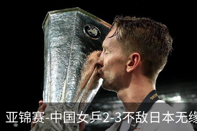 亚锦赛-中国女乒2-3不敌日本无缘卫冕 日本女乒近5届夺3冠