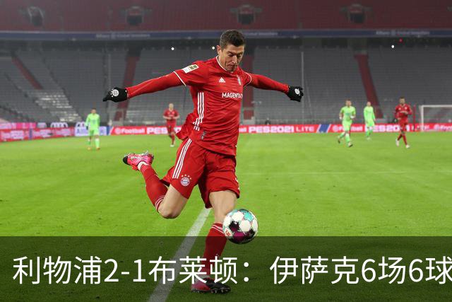 利物浦2-1布莱顿：伊萨克6场6球，维尔茨伤退引担忧