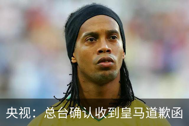 央视：总台确认收到皇马道歉函