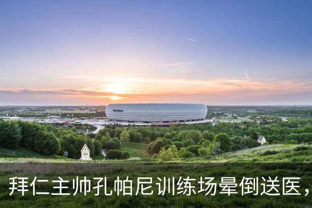 拜仁主帅孔帕尼训练场晕倒送医，此前因病毒感染缺席