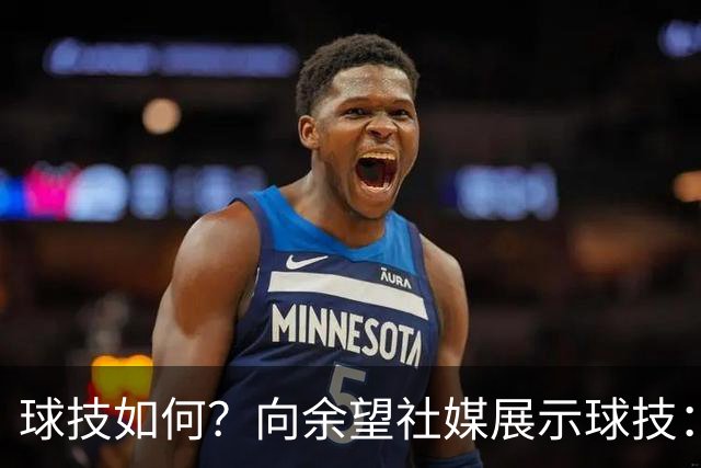 球技如何？向余望社媒展示球技：做好自己等待机会把握机会