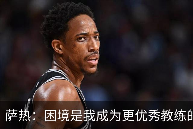 萨热：困境是我成为更优秀教练的机会；德泽尔比是我的榜样