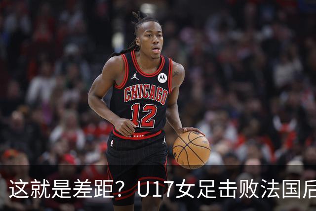 这就是差距？U17女足击败法国后法媒一针见血点出法国队输球原因