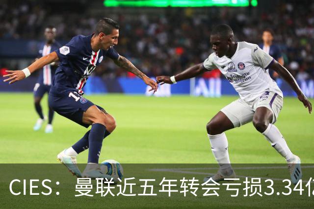 CIES：曼联近五年转会亏损3.34亿镑，欧洲球队中垫底